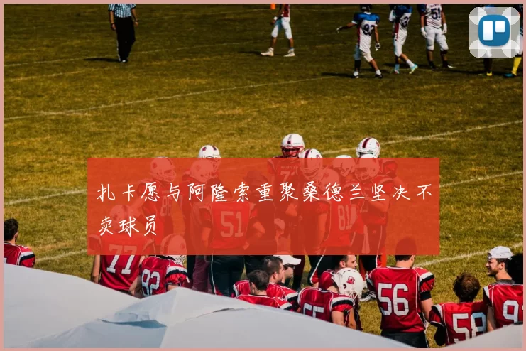 扎卡愿与阿隆索重聚桑德兰坚决不卖球员