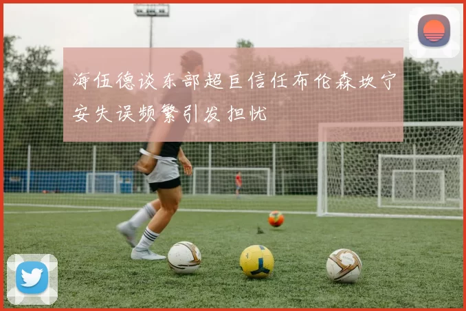 海伍德谈东部超巨信任布伦森坎宁安失误频繁引发担忧