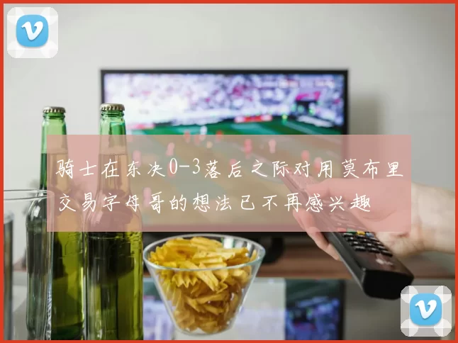 骑士在东决0-3落后之际对用莫布里交易字母哥的想法已不再感兴趣