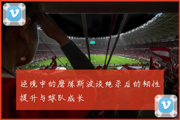 逆境中的磨炼斯波谈绝杀后的韧性提升与球队成长