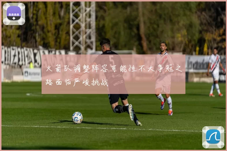火箭队调整阵容可能性不大争冠之路面临严峻挑战