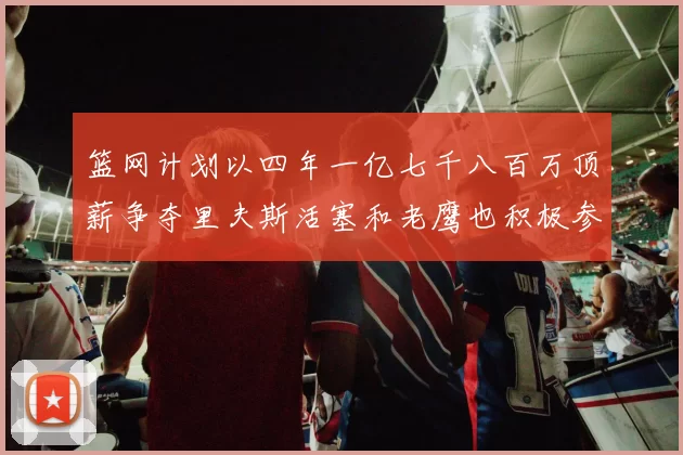 篮网计划以四年一亿七千八百万顶薪争夺里夫斯活塞和老鹰也积极参与竞标