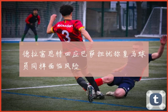 德拉富恩特回应巴萨担忧称皇马球员同样面临风险
