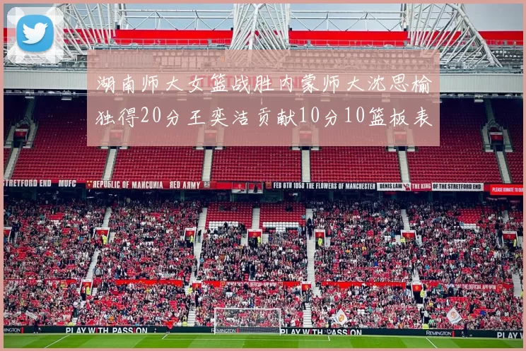 湖南师大女篮战胜内蒙师大沈思榆独得20分王奕洁贡献10分10篮板表现出色