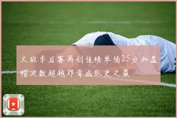 文班季后赛再创佳绩单场25分加盖帽次数超越邓肯成队史之最