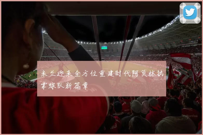 米兰迎来全方位重建时代阿莫林执掌球队新篇章
