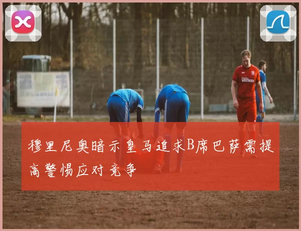 穆里尼奥暗示皇马追求B席巴萨需提高警惕应对竞争