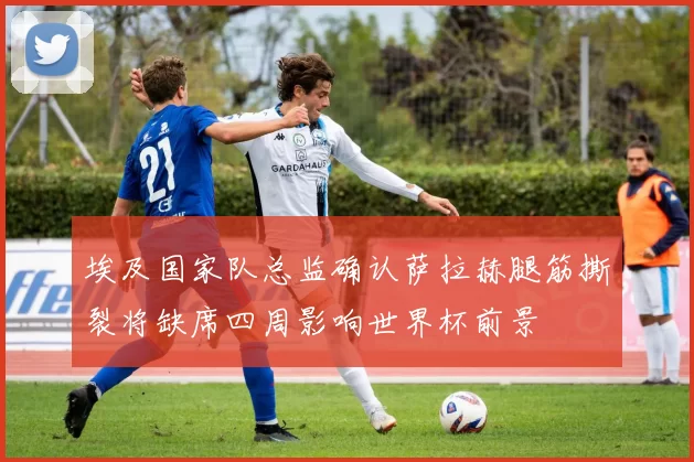 埃及国家队总监确认萨拉赫腿筋撕裂将缺席四周影响世界杯前景