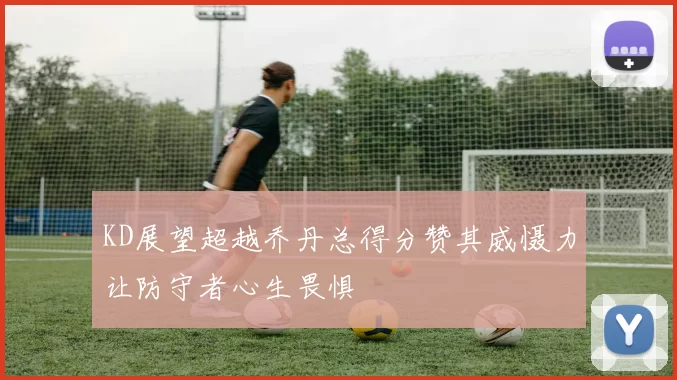 KD展望超越乔丹总得分赞其威慑力让防守者心生畏惧