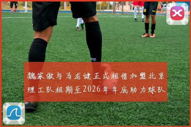 魏家傲与马龙健正式租借加盟北京理工队租期至2026年年底助力球队发展