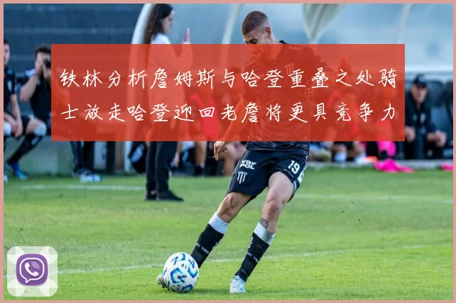 铁林分析詹姆斯与哈登重叠之处骑士放走哈登迎回老詹将更具竞争力