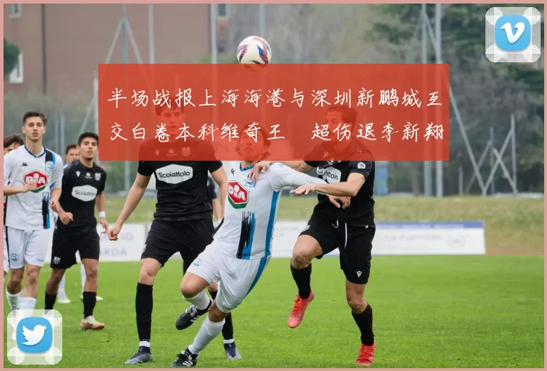 半场战报上海海港与深圳新鹏城互交白卷本科维奇王燊超伤退李新翔错失良机