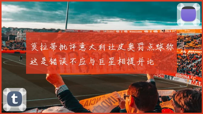 莫拉蒂批评意大利让皮奥罚点球称这是错误不应与巨星相提并论