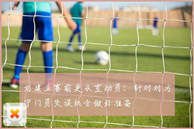 刘建业赛前更衣室动员：针对对方守门员失误机会做好准备