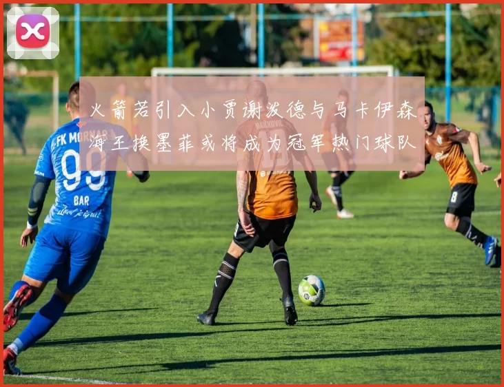 火箭若引入小贾谢泼德与马卡伊森海王换墨菲或将成为冠军热门球队
