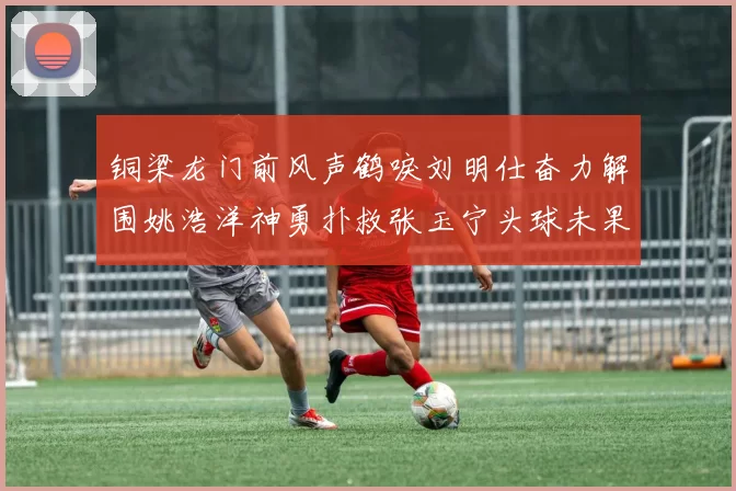 铜梁龙门前风声鹤唳刘明仕奋力解围姚浩洋神勇扑救张玉宁头球未果