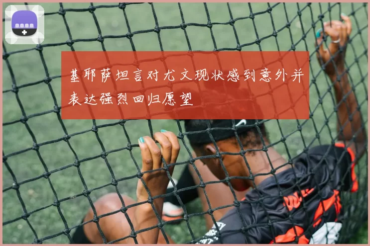 基耶萨坦言对尤文现状感到意外并表达强烈回归愿望