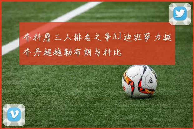 乔科詹三人排名之争AJ迪班萨力挺乔丹超越勒布朗与科比