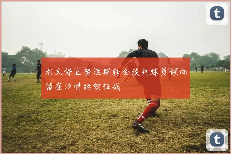 尤文停止努涅斯转会谈判球员倾向留在沙特继续征战