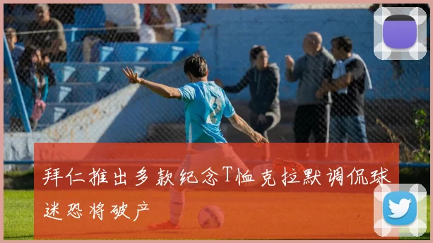 拜仁推出多款纪念T恤克拉默调侃球迷恐将破产