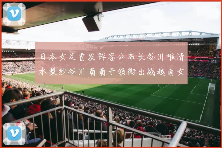 日本女足首发阵容公布长谷川唯清水梨纱谷川萌萌子领衔出战越南女足