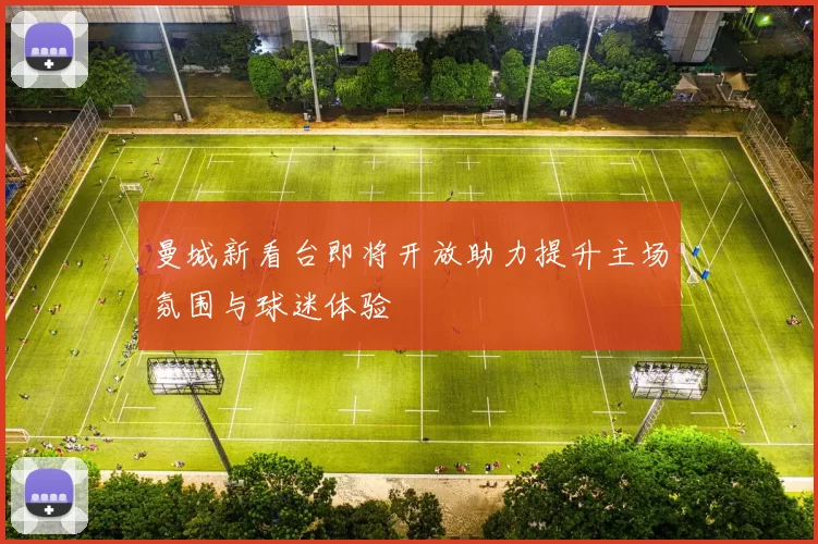 曼城新看台即将开放助力提升主场氛围与球迷体验