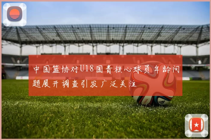中国篮协对U18国青核心球员年龄问题展开调查引发广泛关注