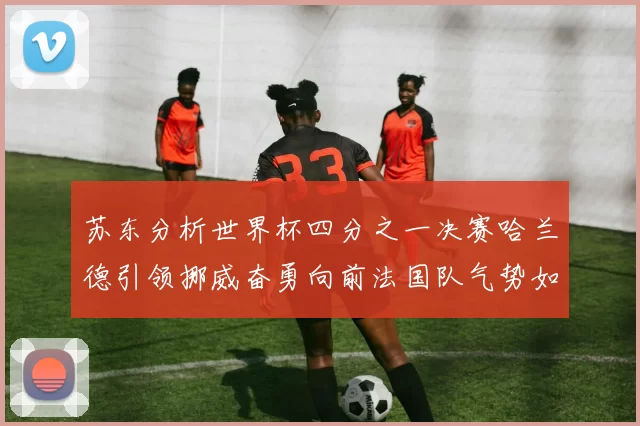 苏东分析世界杯四分之一决赛哈兰德引领挪威奋勇向前法国队气势如虹